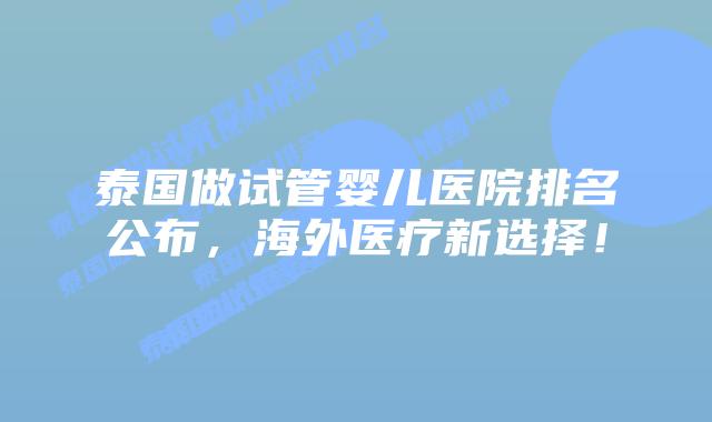 泰国做试管婴儿医院排名公布，海外医疗新选择！