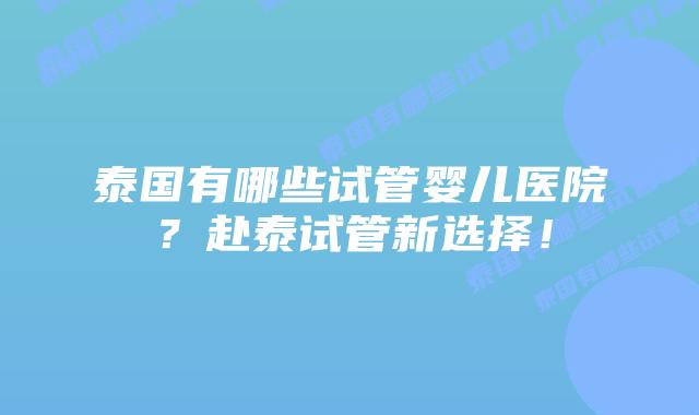 泰国有哪些试管婴儿医院？赴泰试管新选择！