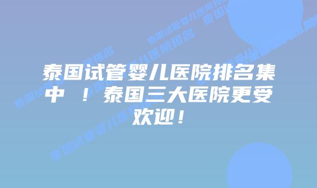 泰国试管婴儿医院排名集中 ！泰国三大医院更受欢迎！