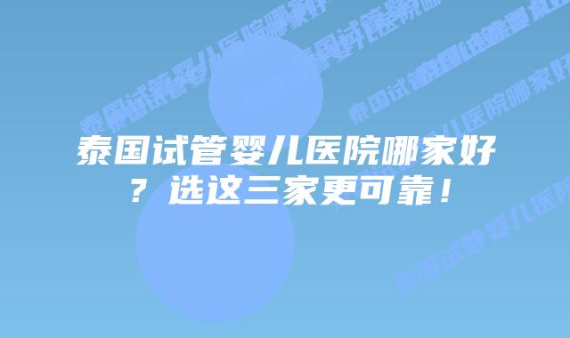泰国试管婴儿医院哪家好？选这三家更可靠！