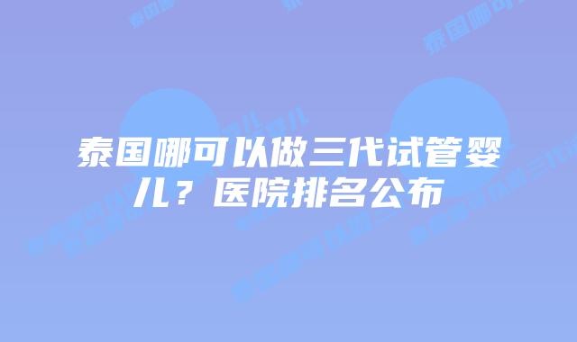 泰国哪可以做三代试管婴儿？医院排名公布