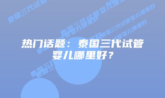 热门话题：泰国三代试管婴儿哪里好？