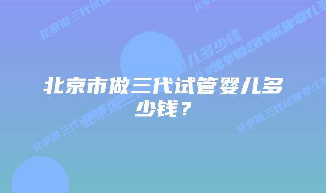 北京市做三代试管婴儿多少钱？