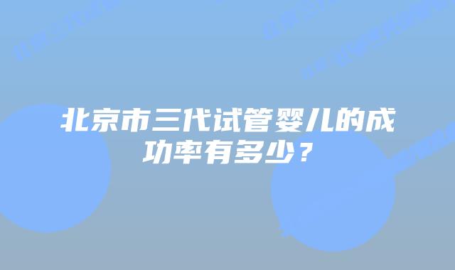 北京市三代试管婴儿的成功率有多少？