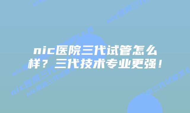 nic医院三代试管怎么样？三代技术专业更强！