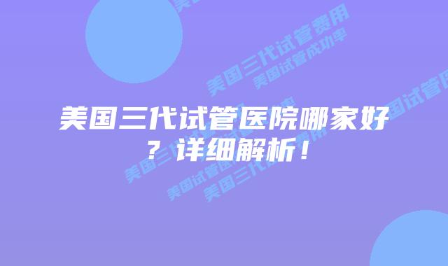 美国三代试管医院哪家好？详细解析！