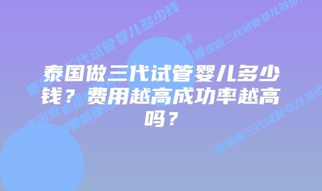 泰国做三代试管婴儿多少钱？费用越高成功率越高吗？