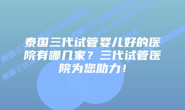 泰国三代试管婴儿好的医院有哪几家？三代试管医院为您助力！