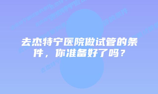 去杰特宁医院做试管的条件，你准备好了吗？