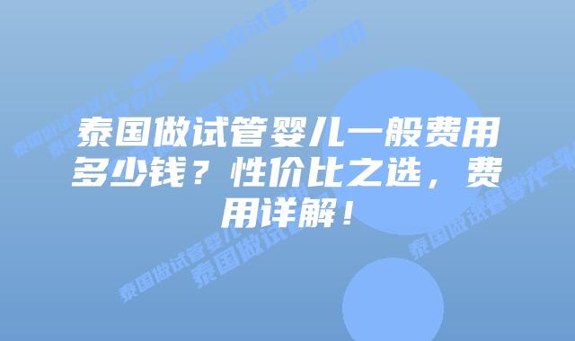 泰国做试管婴儿一般费用多少钱？性价比之选，费用详解！