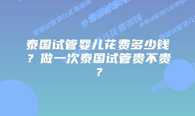 泰国试管婴儿花费多少钱？做一次泰国试管贵不贵？