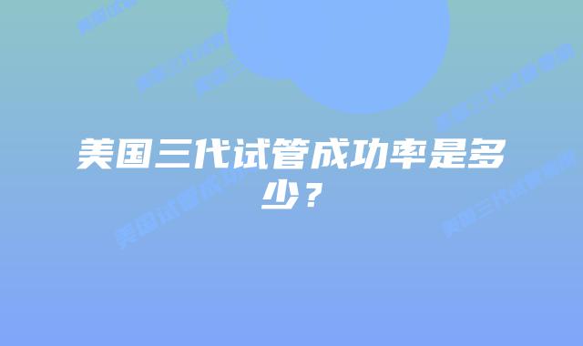 美国三代试管成功率是多少？