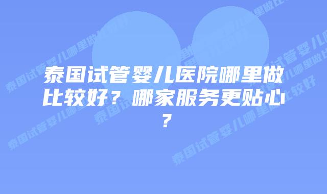 泰国试管婴儿医院哪里做比较好？哪家服务更贴心？