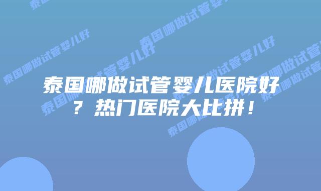 泰国哪做试管婴儿医院好？热门医院大比拼！