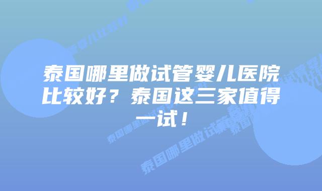 泰国哪里做试管婴儿医院比较好？泰国这三家值得一试！