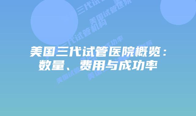 美国三代试管医院概览：数量、费用与成功率