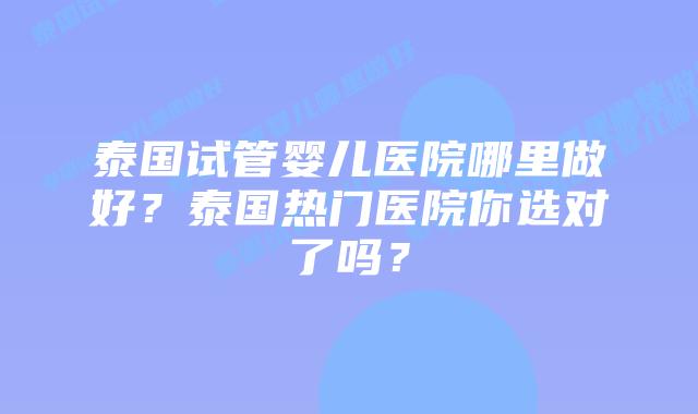 泰国试管婴儿医院哪里做好?泰国热门医院你选对了吗?插图 泰国试管婴儿医院哪里做好?泰国热门医院你选对了吗?