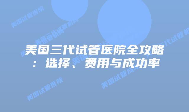 美国三代试管医院全攻略：选择、费用与成功率