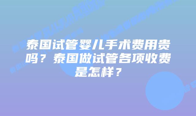 泰国试管婴儿手术费用贵吗？泰国做试管各项收费是怎样？