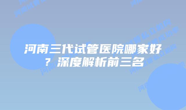 河南三代试管医院哪家好？深度解析前三名