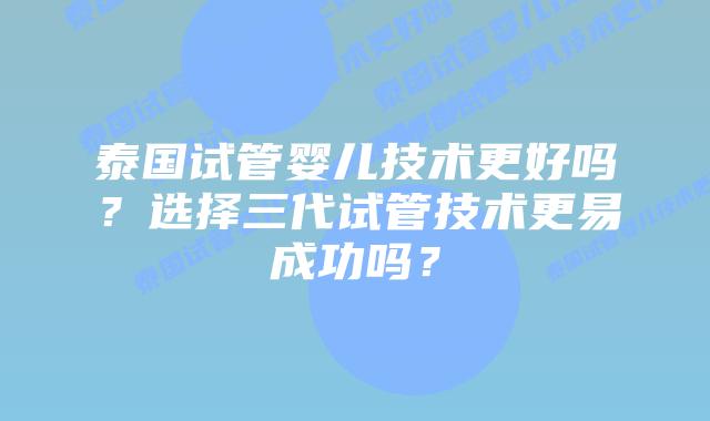泰国试管婴儿技术更好吗？选择三代试管技术更易成功吗？