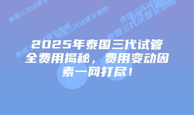 2025年泰国三代试管全费用揭秘，费用变动因素一网打尽！