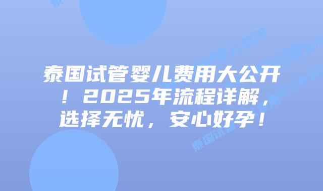 泰国试管婴儿费用大公开！2025年流程详解，选择无忧，安心好孕！