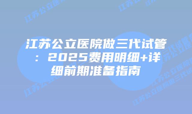 江苏公立医院做三代试管：2025费用明细+详细前期准备指南