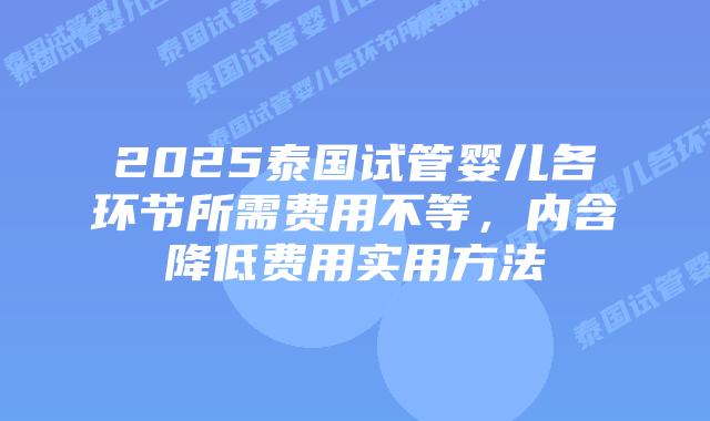 2025泰国试管婴儿各环节所需费用不等，内含降低费用实用方法