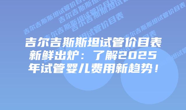 吉尔吉斯斯坦试管价目表新鲜出炉：了解2025年试管婴儿费用新趋势！
