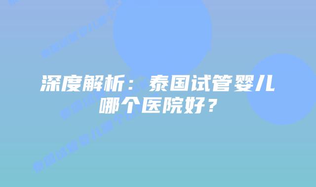深度解析：泰国试管婴儿哪个医院好？