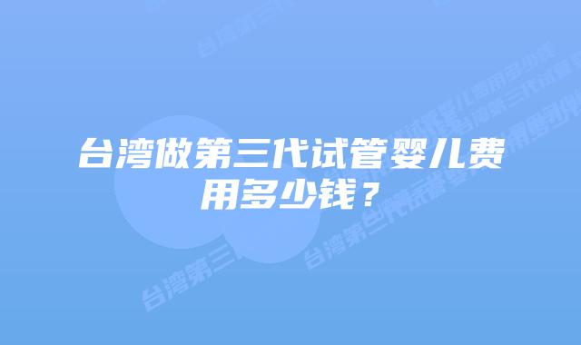 台湾做第三代试管婴儿费用多少钱？