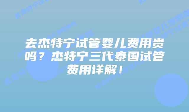 去杰特宁试管婴儿费用贵吗?杰特宁三代泰国试管费用详解!插图 去杰特宁试管婴儿费用贵吗?杰特宁三代泰国试管费用详解!