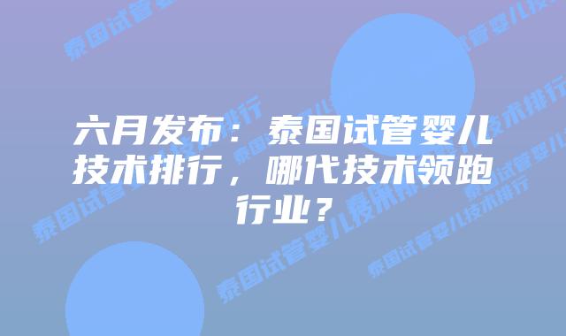 六月发布：泰国试管婴儿技术排行，哪代技术领跑行业？