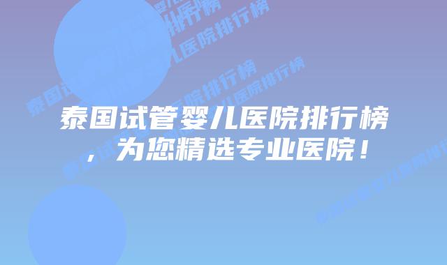 泰国试管婴儿医院排行榜，为您精选专业医院！