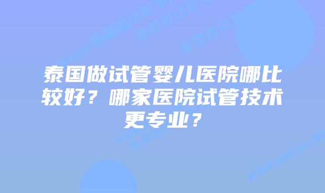 泰国做试管婴儿医院哪比较好？哪家医院试管技术更专业？