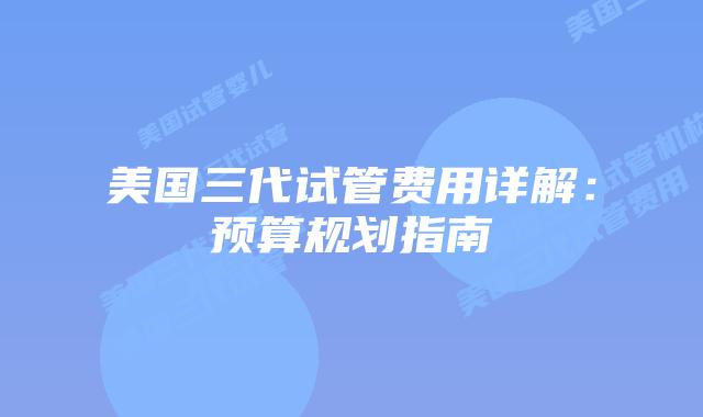 美国三代试管费用详解:预算规划指南插图 美国三代试管费用详解:预算规划指南