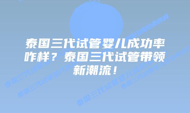 泰国三代试管婴儿成功率咋样？泰国三代试管带领新潮流！