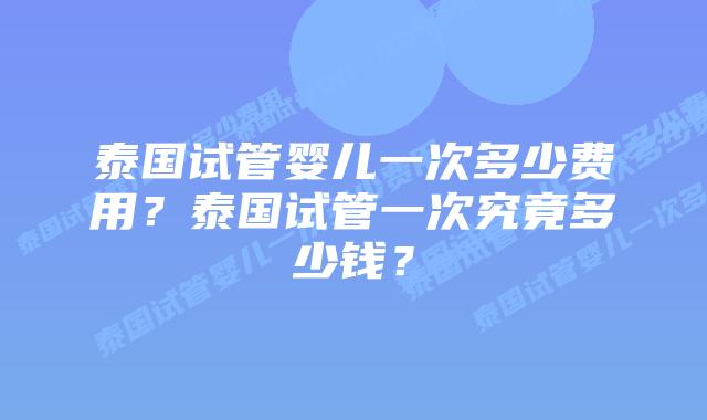 泰国试管婴儿一次多少费用？泰国试管一次究竟多少钱？