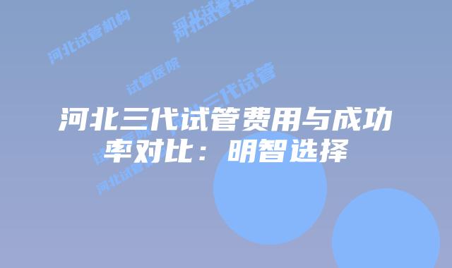 河北三代试管费用与成功率对比:明智选择插图 河北三代试管费用与成功率对比:明智选择
