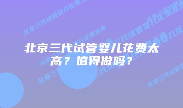 北京三代试管婴儿花费太高？值得做吗？