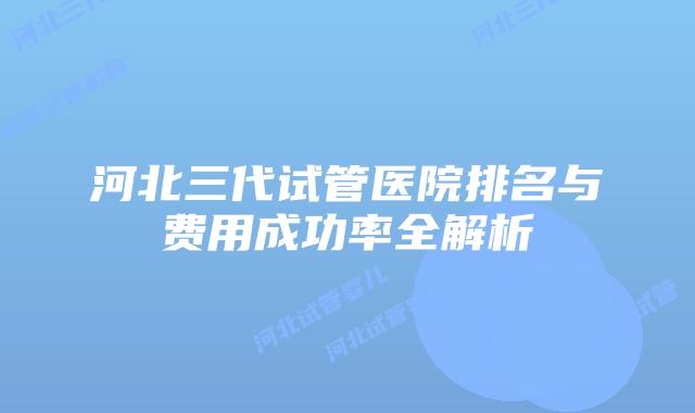 河北三代试管医院排名与费用成功率全解析