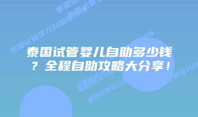 泰国试管婴儿自助多少钱？全程自助攻略大分享！