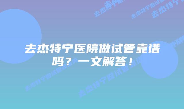 去杰特宁医院做试管靠谱吗？一文解答！