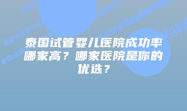 泰国试管婴儿医院成功率哪家高?哪家医院是你的优选?插图 泰国试管婴儿医院成功率哪家高?哪家医院是你的优选?