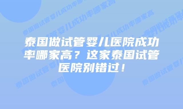 泰国做试管婴儿医院成功率哪家高？这家泰国试管医院别错过！