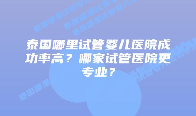 泰国哪里试管婴儿医院成功率高?哪家试管医院更专业?插图 泰国哪里试管婴儿医院成功率高?哪家试管医院更专业?