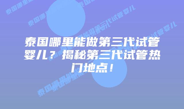 泰国哪里能做第三代试管婴儿？揭秘第三代试管热门地点！