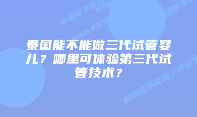 泰国能不能做三代试管婴儿？哪里可体验第三代试管技术？