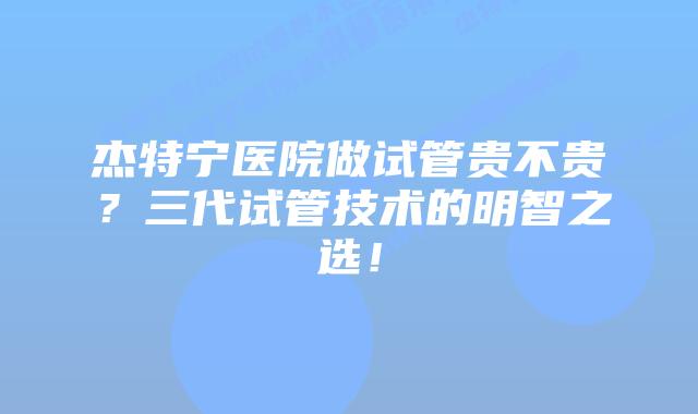 杰特宁医院做试管贵不贵？三代试管技术的明智之选！